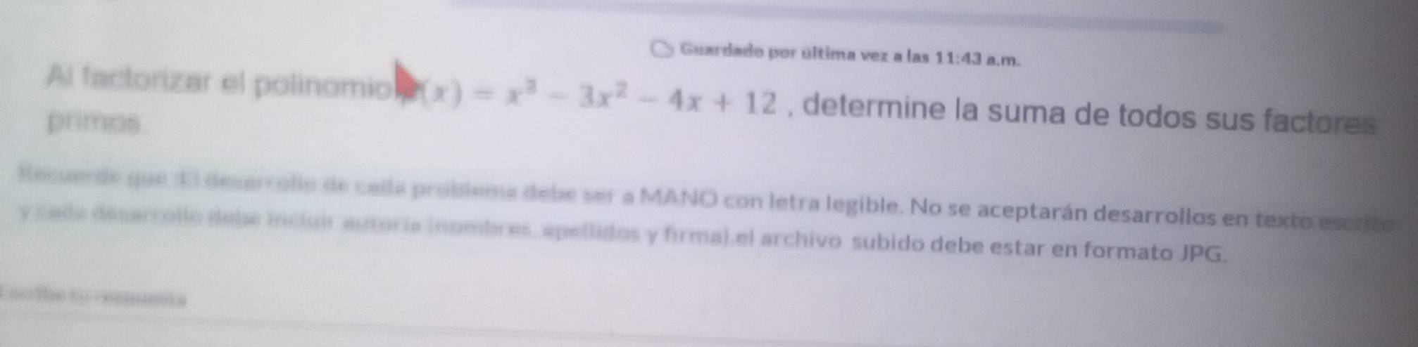 Guardado por última vez a las 11:43 a.m. 
Al factorizar el polinomio (x)=x^3-3x^2-4x+12 , determine la suma de todos sus factores 
primos. 
Recuerde que El desarrollo de calla problema debe ser a MANO con letra legible. No se aceptarán desarrollos en texto escrito 
y cada desarrollo debe incluir autoria inombres, apellidos y firma),el archivo subido debe estar en formato JPG. 
Escriha to respuenta