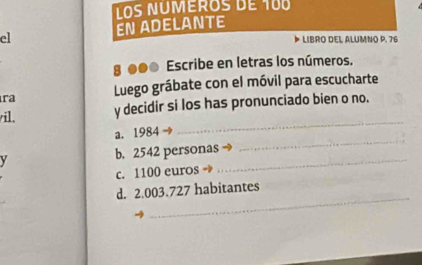 Los Ñuméros de 100
el EN ADELANTE
LIBRO DEL ALUMNO P. 76
8 ●●● Escribe en letras los números.
ra
Luego grábate con el móvil para escucharte
_
/il. y decidir si los has pronunciado bien o no.
a. 1984
y b. 2542 personas_
_
c. 1100 euros
_
d. 2.003.727 habitantes