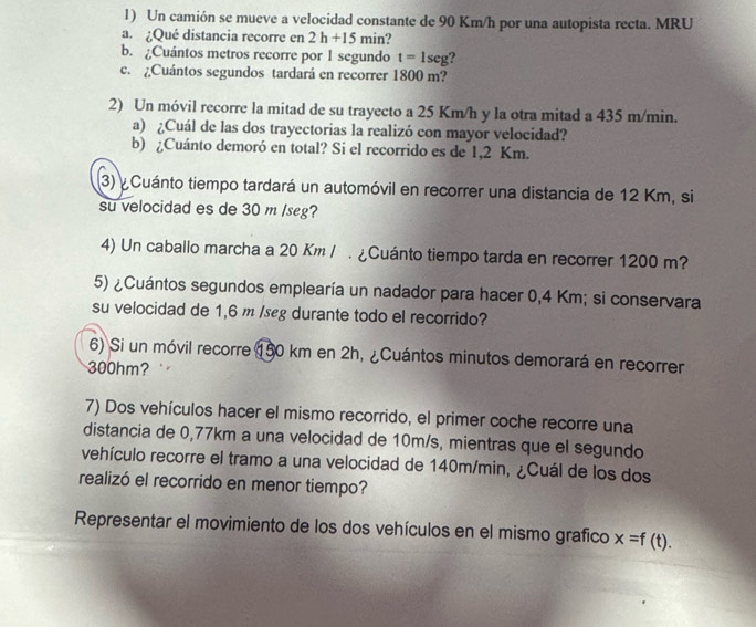 Un camión se mueve a velocidad constante de 90 Km/h por una autopista recta. MRU 
a. ¿Qué distancia recorre en 2h+15 min? 
b. ¿Cuántos metros recorre por 1 segundo t=1seg
c. ¿Cuántos segundos tardará en recorrer 1800 m? 
2) Un móvil recorre la mitad de su trayecto a 25 Km/h y la otra mitad a 435 m/min. 
a) ¿Cuál de las dos trayectorias la realizó con mayor velocidad? 
b) ¿Cuánto demoró en total? Si el recorrido es de 1,2 Km. 
(3) ¿ Cuánto tiempo tardará un automóvil en recorrer una distancia de 12 Km, si 
su velocidad es de 30 m /seg? 
4) Un caballo marcha a 20 Km /. ¿Cuánto tiempo tarda en recorrer 1200 m? 
5) ¿Cuántos segundos emplearía un nadador para hacer 0,4 Km; si conservara 
su velocidad de 1,6 m /seg durante todo el recorrido? 
6) Si un móvil recorre 150 km en 2h, ¿Cuántos minutos demorará en recorrer
300hm? 
7) Dos vehículos hacer el mismo recorrido, el primer coche recorre una 
distancia de 0,77km a una velocidad de 10m/s, mientras que el segundo 
vehículo recorre el tramo a una velocidad de 140m/min, ¿Cuál de los dos 
realizó el recorrido en menor tiempo? 
Representar el movimiento de los dos vehículos en el mismo grafico x=f(t).