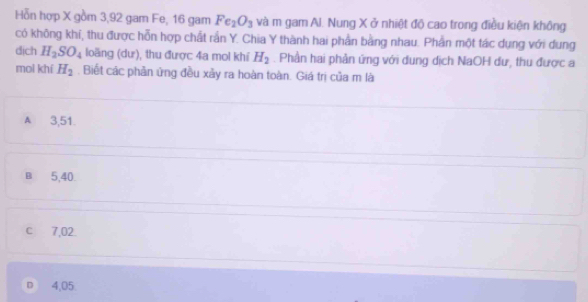 Hỗn hợp X gồm 3, 92 gam Fe, 16 gam Fe_2O_3 và m gam Al. Nung X ở nhiệt độ cao trong điều kiện không
có không khí, thu được hỗn hợp chất rắn Y. Chia Y thành hai phần bằng nhau. Phần một tác dụng với dung
dịch H_2SO_4 loãng (dư), thu được 4a mol khí H_2. Phần hai phản ứng với dung dịch NaOH dư, thu được a
moi khí H_2. Biết các phần ứng đều xảy ra hoàn toàn. Giá trị của m là
A 3,51.
B 5,40
c 7,02.
D 4,05