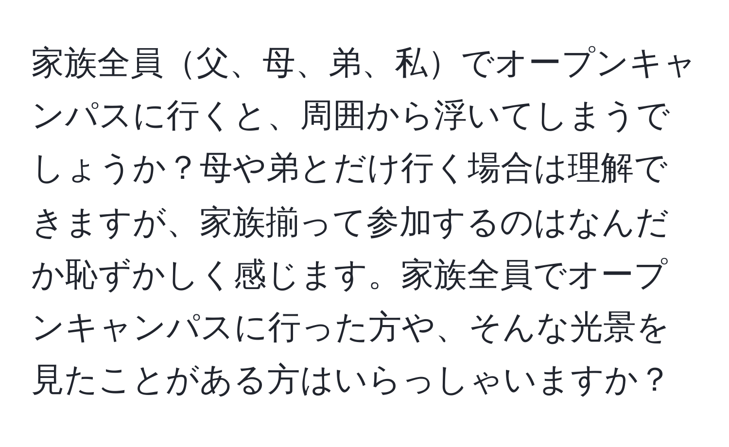 家族全員父、母、弟、私でオープンキャンパスに行くと、周囲から浮いてしまうでしょうか？母や弟とだけ行く場合は理解できますが、家族揃って参加するのはなんだか恥ずかしく感じます。家族全員でオープンキャンパスに行った方や、そんな光景を見たことがある方はいらっしゃいますか？