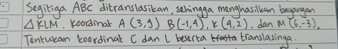 Segiliga ABC ditranslasikan, sehingga manghasilkam bayangan
△ KLM. koordinal A(3,9)B(-1,4), k(4,2) , dan M(6,-3)
Tentwcan koordinat C dan l besorta translasinga.