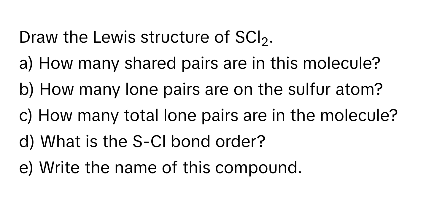 Draw the Lewis structure of SCl2.

a) How many shared pairs are in this molecule? 
b) How many lone pairs are on the sulfur atom? 
c) How many total lone pairs are in the molecule? 
d) What is the S-Cl bond order? 
e) Write the name of this compound.