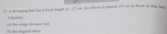 A 
23. A diverging lens has a focal length of -32 cm. An object is placed 19 cm in front of this lens 
Calculate 
(a) the image distance and 
(b) the magnification.