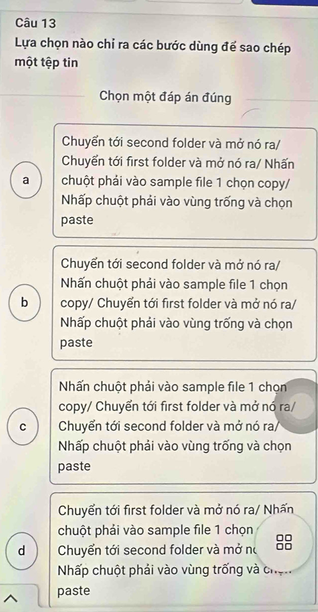 Lựa chọn nào chỉ ra các bước dùng để sao chép
một tệp tin
Chọn một đáp án đúng
Chuyển tới second folder và mở nó ra/
Chuyển tới first folder và mở nó ra/ Nhấn
a chuột phải vào sample file 1 chọn copy/
Nhấp chuột phải vào vùng trống và chọn
paste
Chuyển tới second folder và mở nó ra/
Nhấn chuột phải vào sample file 1 chọn
b copy/ Chuyển tới first folder và mở nó ra/
Nhấp chuột phải vào vùng trống và chọn
paste
Nấn chuột phải vào sample file 1 chọn
copy/ Chuyển tới first folder và mở nó ra/
C Chuyển tới second folder và mở nó ra/
Nhấp chuột phải vào vùng trống và chọn
paste
Chuyển tới first folder và mở nó ra/ Nhấn
chuột phải vào sample file 1 chọn
d Chuyển tới second folder và mở nó
Nhấp chuột phải vào vùng trống và chọn
paste