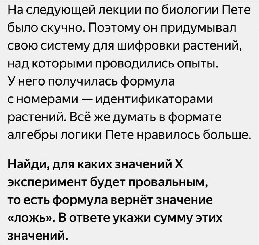 Ηа следующей лекции πо биологии Πете 
быело скучно. Поэтому он πридумывал 
свою систему для Шифровки растений, 
Ηад Κоторыми проводились олыты. 
У него πолучилась φормула 
с номерами ー идентификаторами 
растений. Всё же думать в φормате 
алгебры логики Пете нравилось больше. 
НайдиΒ для κаких значений Χ 
эксπеримент будет πровальным, 
Τо есть формула вернёт значение 
«ложь». В ответе укажи сумму этих 
значений.