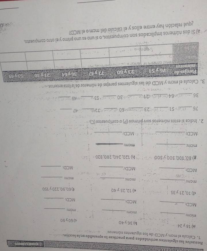 a 
Resuelve las siguientes actividades para practicar lo aprendido en la lección. 
1. Calcula el mcm y MCD de los siguientes números:'' 
a) 18 y 24 b) 36y. 40
c) 60 y90
mcm: _mcm: 
_ 
mêm:_ 
MCD: _MCD:_ 
MCD:_ 
d) 10, 21 y35 e) 12, 25 y 40 f) 60, 90, 220 y 150
mcm:_ mcm: _mcm:_ 
MCD:_ MCD: _MCD:_ 
g) 80, 100, 300 y500 h) 120, 240, 280, 320 ·
mcm : _mcm:_ 
MCD:_ MCD;_ 
2. Indica si estos números son primos (P) o compuestos (C)
76 _ 51 _ 23 _ 60 _∴ 72 _ 47 _
36 _Cn64_ 21 _ : 30 _ 53 _ 49 _ 
uientes parejas de números de la lista anterior 
a) Si dos números implicados son compuestos, o si uno es uno primo 
¿qué relación hay entre ellos y el cálculo del mcm o el MCD? 
_ 
_