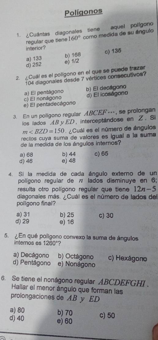 Polígonos
1. Cuántas diagonales tiene aquel polígono
regular que tiene 160° como medida de su ángulo
interior?
a) 133 b) 168 c) 135
d) 252 e) 1/2
2. Cuál es el polígono en el que se puede trazar
104 diagonales desde 7 vértices consecutivos?
a) El pentágono b) El decágono
c) El nonágono d) El icoságono
e) El pentadecágono
3. En un polígono regular ABCEF…, se prolongan
los lados ABy ED, interceptándose en Z. Si
m Cuál es el número de ángulos
rectos cuya suma de valores es igual a la suma
de la medida de los ángulos internos?
a) 68 b) 44 c) 65
d) 46 e) 48
4. Si la medida de cada ángulo externo de un
polígono regular de n lados disminuye en 6;
resulta otro polígono regular que tiene 12n-5
diagonales más. ¿Cuál es el número de lados del
polígono final?
a) 31 b) 25 c) 30
d) 29 e) 16
5. ¿En qué polígono convexo la suma de ángulos
internos es 1260° ?
a) Decágono b) Octágono c) Hexágono
d) Pentágono e) Nonágono
6. Se tiene el nonágono regular ABCDEFGHI.
Hallar el menor ángulo que forman las
prolongaciones de AB y ED
a) 80 b) 70
d) 40 e) 60 c) 50