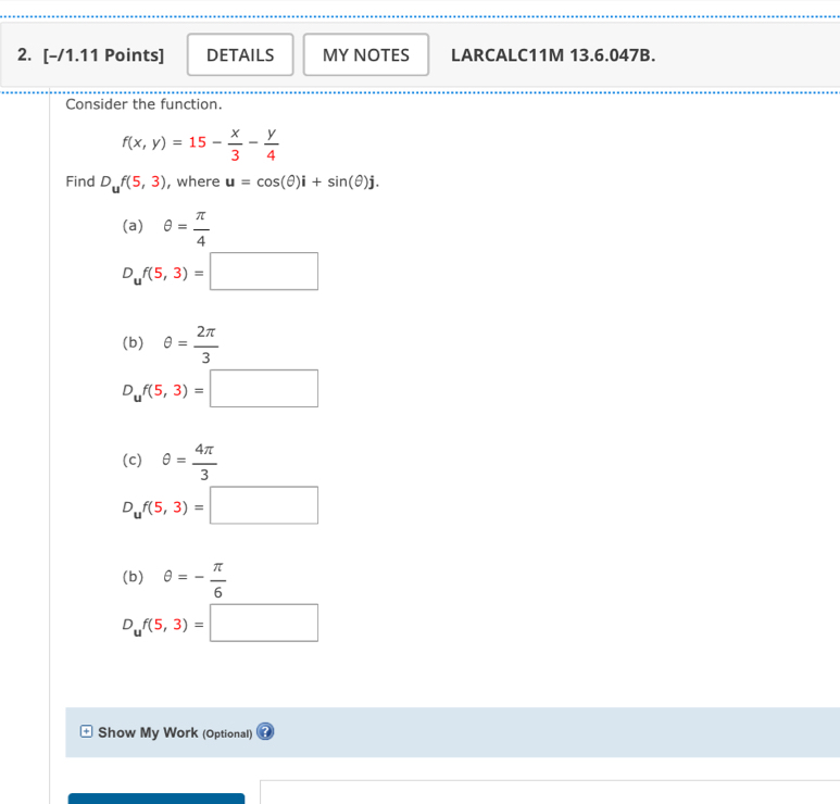 DETAILS MY NOTES LARCALC11M 13.6.047B. 
Consider the function.
f(x,y)=15- x/3 - y/4 
Find D_uf(5,3) , where u=cos (θ )i+sin (θ )j. 
(a) θ = π /4 
D_uf(5,3)=□
(b) θ = 2π /3 
D_uf(5,3)=□
(c) θ = 4π /3 
D_uf(5,3)=□
(b) θ =- π /6 
D_uf(5,3)=□
= Show My Work (Optional)