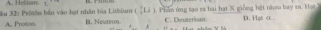 A. Helium. B. Proton.
ầu 32: Prôtôn bắn vào hạt nhân bia Lithium (_3^7Li). Phản ứng tạo ra hai hạt X giống hệt nhau bay ra. Hạt X
A. Proton. B. Neutron. C. Deuterium. D. Hạt α.
A A 37 nhân X là