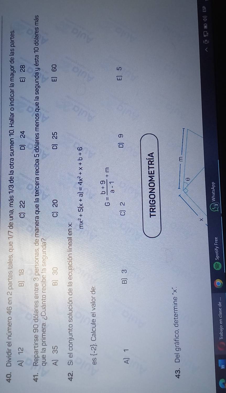 Dividir el número 46 en 2 partes tales, que 1/7 de una, más 1/3 de la otra sumen 10. Hallar o indicar la mayor de las partes.
A 12 B) 18 C) 22 D] 24 E) 28
41. Repartirse 90 dólares entre 3 personas, de manera que la tercera reciba 5 dólares menos que la segunda y ésta 10 dólares más
que la primera. ¿Cuánto recibe la segunda?
A) 35 B) 30 C) 20 D 25 E) 60
42. Si el conjunto solución de la ecuación lineal en x :
mx^2+5(x+a)=4x^2+x+b+6
es  -2. Calcule el valor de:
G= (b+9)/a-1 +m
A) 1 B) 3 C 2
D 9 E 5
TRIGONOMETRÍA
43. Del gráfico, determine “ x ”.
m
θ
×
WhatsApp
Spotify Free
Trabajo en clase de ...
