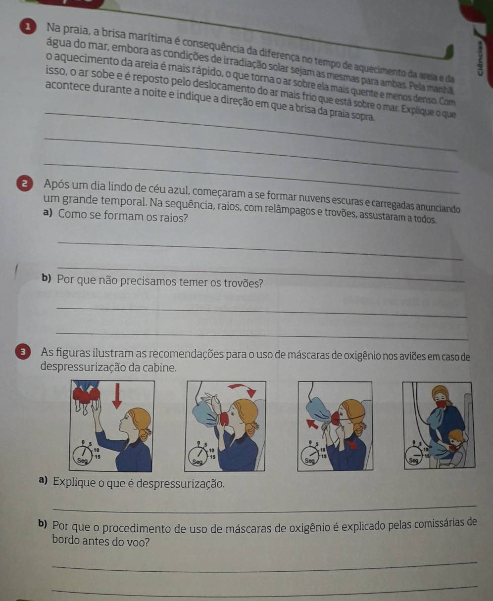 do Na praia, a brisa marítima é consequência da diferença no tempo de aquecimento da areia e da 
água do mar, embora as condições de irradiação solar sejam as mesmas para ambas. Pela manhã 
_ 
o aquecimento da areia é mais rápido, o que torna o ar sobre ela mais quente e menos denso. Com 
isso, o ar sobe e é reposto pelo deslocamento do ar mais frio que está sobre o mar. Explique o que 
acontece durante a noite e indique a direção em que a brisa da praia sopra 
_ 
_ 
0 Após um dia lindo de céu azul, começaram a se formar nuvens escuras e carregadas anunciando 
um grande temporal. Na sequência, raios, com relâmpagos e trovões, assustaram a todos. 
a) Como se formam os raios? 
_ 
_ 
b) Por que não precisamos temer os trovões? 
_ 
_ 
E As figuras ilustram as recomendações para o uso de máscaras de oxigênio nos aviões em caso de 
despressurização da cabine. 
) Explique o que é despressurização. 
_ 
Por que o procedimento de uso de máscaras de oxigênio é explicado pelas comissárias de 
bordo antes do voo? 
_ 
_