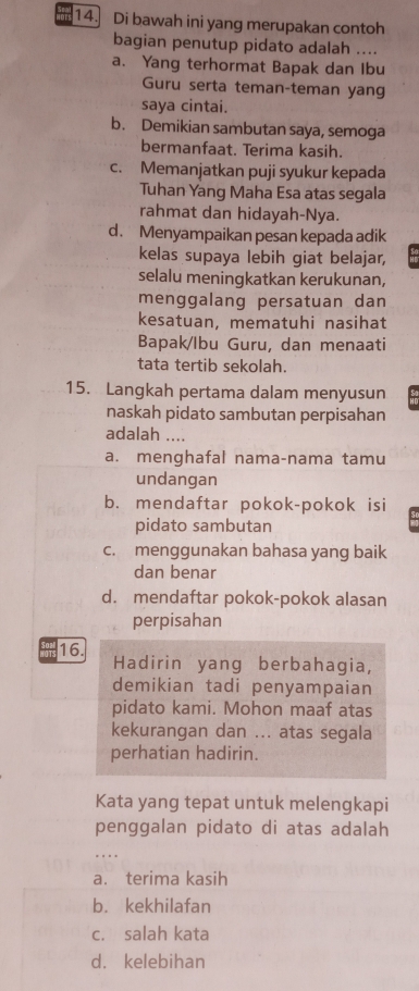 Di bawah ini yang merupakan contoh
bagian penutup pidato adalah ....
a. Yang terhormat Bapak dan Ibu
Guru serta teman-teman yang
saya cintai.
b. Demikian sambutan saya, semoga
bermanfaat. Terima kasih.
c. Memanjatkan puji syukur kepada
Tuhan Yang Maha Esa atas segala
rahmat dan hidayah-Nya.
d. Menyampaikan pesan kepada adik
kelas supaya lebih giat belajar,
selalu meningkatkan kerukunan,
menggalang persatuan dan
kesatuan, mematuhi nasihat
Bapak/Ibu Guru, dan menaati
tata tertib sekolah.
15. Langkah pertama dalam menyusun
naskah pidato sambutan perpisahan
adalah ....
a. menghafal nama-nama tamu
undangan
b. mendaftar pokok-pokok isi
pidato sambutan
c. menggunakan bahasa yang baik
dan benar
d. mendaftar pokok-pokok alasan
perpisahan
16. Hadirin yang berbahagia,
demikian tadi penyampaian
pidato kami. Mohon maaf atas
kekurangan dan ... atas segala
perhatian hadirin.
Kata yang tepat untuk melengkapi
penggalan pidato di atas adalah
_…
a. terima kasih
b. kekhilafan
c. salah kata
d. kelebihan