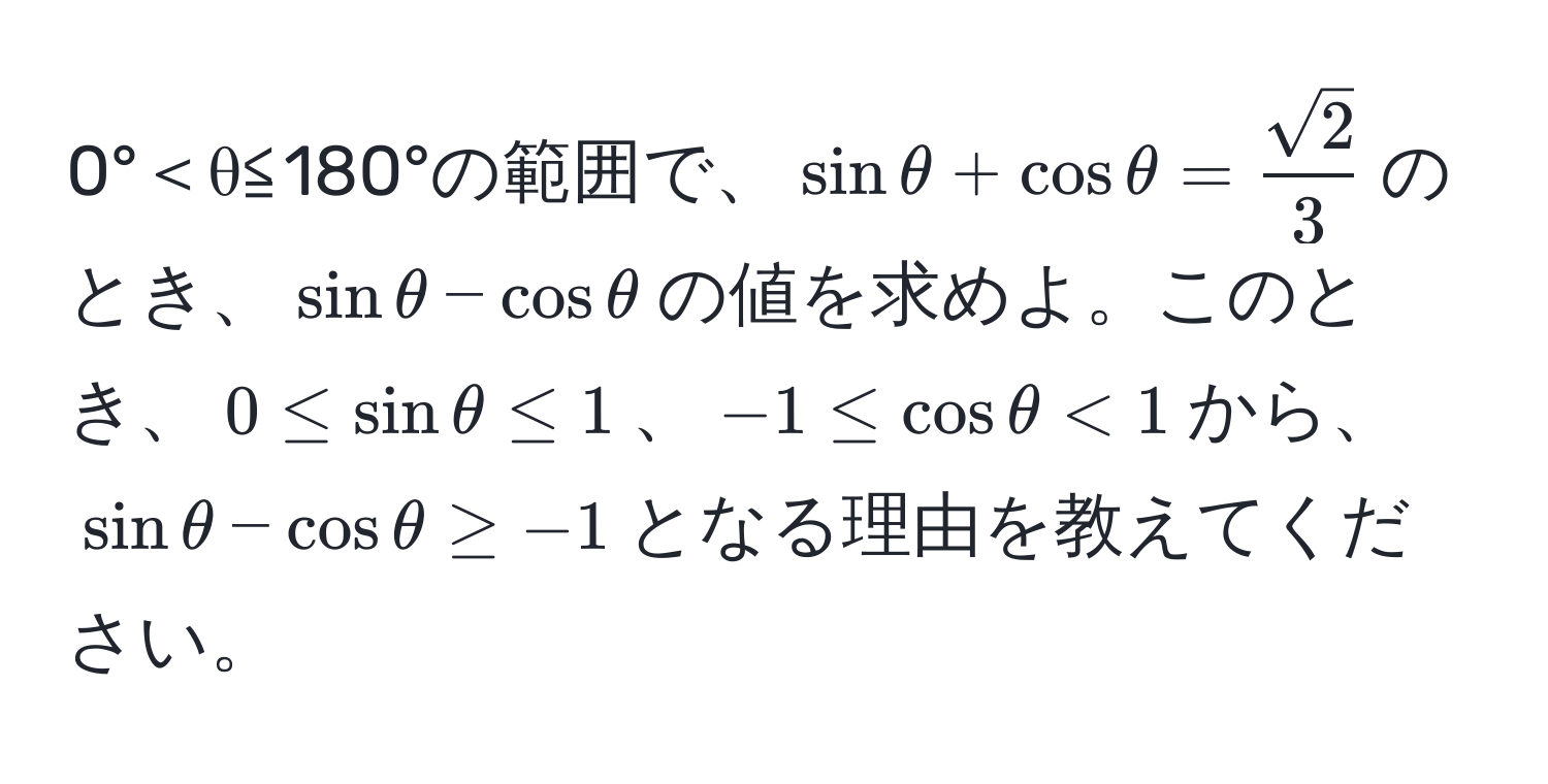 0°＜θ≦180°の範囲で、$sin θ + cos θ =  sqrt(2)/3 $のとき、$sin θ - cos θ$の値を求めよ。このとき、$0 ≤ sin θ ≤ 1$、$-1 ≤ cos θ < 1$から、$sin θ - cos θ ≥ -1$となる理由を教えてください。