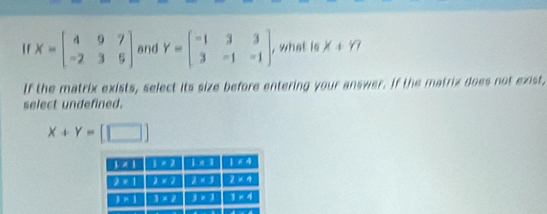 If X=beginbmatrix 4&9&7 -2&3&9endbmatrix and Y=beginbmatrix -1&3&3 3&-1&-1endbmatrix , what is X+17
If the matrix exists, select its size before entering your answer. If the matrix does not exist,
select undefined.
X+Y=[□ ]