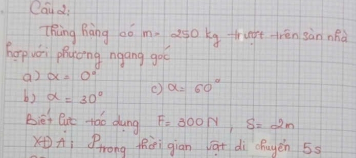 Cau di
Thing hàng 0ó m>250 okg trugt rén sànnhà
hapvei phyong ngang goc
a) alpha =0°
b) alpha =30°
c) alpha =60°
Bief But tǎo dung F=300N, S=2m
xAì Prong thèi giān āt dì chayén 55