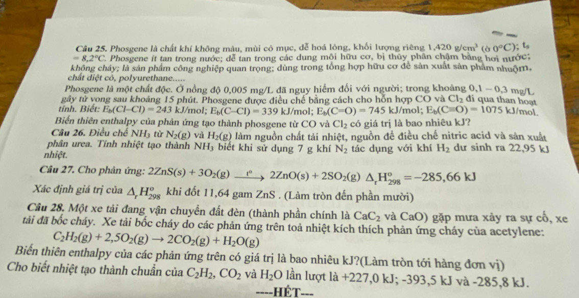 Phosgene là chất khí không màu, mùi cỏ mục, dễ hoá lông, khối lượng riêng 1,420g/cm^3 (ờ 0°C) t_s
=8,2°C *. Phosgene ít tan trong nước; dễ tan trong các dung mội hữu cơ, bị thủy phân chậm bằng hơi nước;
không cháy; là sản phẩm công nghiệp quan trọng; dùng trong tổng hợp hữu cơ để sản xuất sản phẩm nhuộm,
chất diệt cỏ, polyurethane.....
Phosgene là một chất độc. Ở nồng độ 0,005 mg/L đã nguy hiểm đối với người; trong khoảng 0,1-0,3 mg/L
gây tử vong sau khoảng 15 phút. Phosgene được điều chế bằng cách cho hỗn hợp CO và Cl_2 đi qua than hoạt
tính. Biết: E_b(Cl-Cl)=243 kJ/mol; E_b(C-Cl)=339kJ/mol. E_b(C=O)=745 kJ/mol; E_b(Cequiv O)=1075kJ /mol.
Biến thiên enthalpy của phản ứng tạo thành phosgene từ 1 CO và Cl_2cdot 6 giá trị là bao nhiêu kJ?
Câu 26. Điều chế NH_3 từ N_2(g) và H_2(g) làm nguồn chất tải nhiệt, nguồn để điều chế nitric acid và săn xuất
phân urea. Tính nhiệt tạo thành NH_3 biết khi sử dụng 7 g khí N_2
nhiệt. tác dụng với khí H_2 dư sinh ra 22,95 kJ
Câu 27. Cho phản ứng: 2ZnS(s)+3O_2(g)beginarrayr (g°2ZnO(s)+2SO_2(g)△ _rH_(298)°=-285,66kJ
Xác định giá trị của △ _rH_(298)^o khi đốt 11,64 gam ZnS . (Làm tròn đến phần mười)
Câu 28. Một xe tải đang vận chuyển đất đèn (thành phần chính là CaC_2 và CaO) gặp mưa xảy ra sự cổ, xe
tải đã bốc cháy. Xe tải bốc cháy do các phản ứng trên toả nhiệt kích thích phản ứng cháy của acetylene:
C_2H_2(g)+2,5O_2(g)to 2CO_2(g)+H_2O(g)
Biến thiên enthalpy của các phản ứng trên có giá trị là bao nhiêu kJ?(Làm tròn tới hàng đơn vị)
Cho biết nhiệt tạo thành chuẩn của C_2H_2,CO_2 và H_2 O lần lượt la+227,0kJ;-393,5kJ và -285,8 kJ.
===-HÉT-==