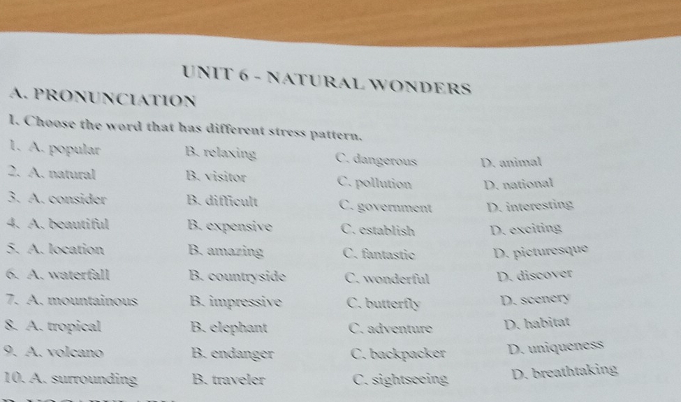 NATURAL WONDERS
A. PRONUNCIATION
l. Choose the word that has different stress pattern.
1. A. popular B. relaxing C. dangerous D. animal
2. A. natural B. visitor C. pollution D. national
3. A. consider B. difficult C. government D. interesting
4. A. beautiful B. expensive C. establish D. exciting
5. A. location B. amazing C. fantastic D. picturesque
6. A. waterfall B. countryside C. wonderful D. discover
7. A. mountainous B. impressive C. butterfly D. scencry
8. A. tropical B. elephant C. adventure D. habitat
9. A. volcano B. endanger C. backpacker D. uniqueness
10. A. surrounding B. traveler C. sightseeing D. breathtaking