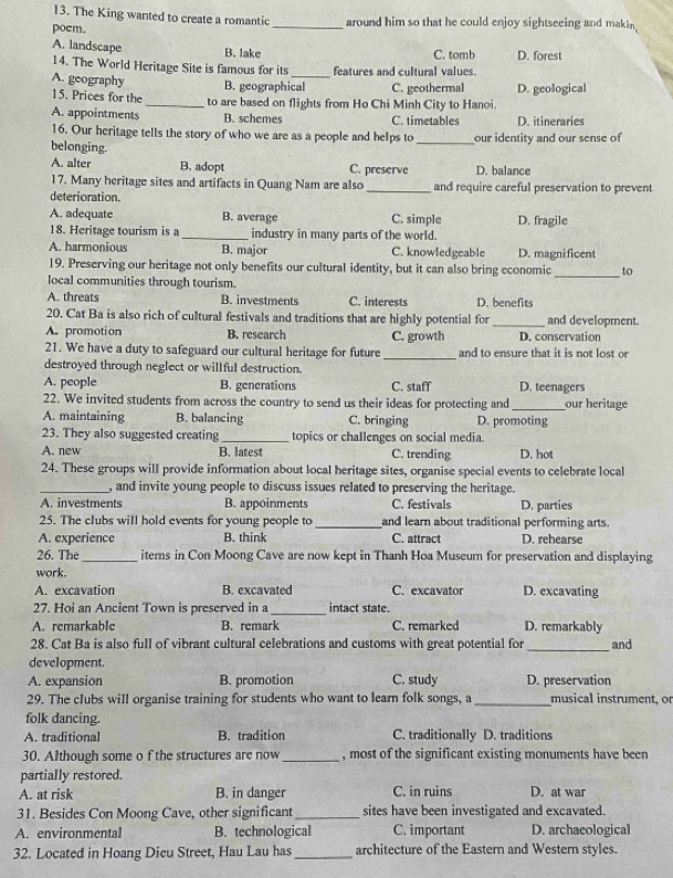 The King wanted to create a romantic
poem. _around him so that he could enjoy sightseeing and makin
A. landscape B. lake C. tomb D. forest
14. The World Heritage Site is famous for its features and cultural values.
A. geography B. geographical C. geothermal D. geological
15. Prices for the _to are based on flights from Ho Chi Minh City to Hanoi.
A. appointments B. schemes C. timetables D. itineraries
16. Our heritage tells the story of who we are as a people and helps to _our identity and our sense of
belonging.
A. alter B. adopt C. preserve D. balance
17. Many heritage sites and artifacts in Quang Nam are also
deterioration. _and require careful preservation to prevent
A. adequate B. average C. simple D. fragile
18. Heritage tourism is a _industry in many parts of the world.
A. harmonious B. major C. knowledgeable D. magnificent
_
19. Preserving our heritage not only benefits our cultural identity, but it can also bring economic to
local communities through tourism.
A. threats B. investments C. interests D. benefits
20. Cat Ba is also rich of cultural festivals and traditions that are highly potential for _and development.
A. promotion B. research C. growth D. conservation
21. We have a duty to safeguard our cultural heritage for future _and to ensure that it is not lost or
destroyed through neglect or willful destruction.
A. people B. generations C. staff D. teenagers
22. We invited students from across the country to send us their ideas for protecting and _our heritage
A. maintaining B. balancing C. bringing D. promoting
23. They also suggested creating _topics or challenges on social media.
A. new B. latest C. trending D. hot
24. These groups will provide information about local heritage sites, organise special events to celebrate local
_, and invite young people to discuss issues related to preserving the heritage.
A. investments B. appoinments C. festivals D. parties
25. The clubs will hold events for young people to _and learn about traditional performing arts.
A. experience B. think C. attract D. rehearse
26. The _items in Con Moong Cave are now kept in Thanh Hoa Museum for preservation and displaying
work.
A. excavation B. excavated C. excavator D. excavating
27. Hoi an Ancient Town is preserved in a _intact state.
A. remarkable B. remark C. remarked D. remarkably
28. Cat Ba is also full of vibrant cultural celebrations and customs with great potential for _and
development.
A. expansion B. promotion C. study D. preservation
29. The clubs will organise training for students who want to leam folk songs, a _musical instrument, or
folk dancing.
A. traditional B. tradition C. traditionally D. traditions
30. Although some o f the structures are now_ , most of the significant existing monuments have been
partially restored.
A. at risk B. in danger C. in ruins D. at war
31. Besides Con Moong Cave, other significant_ sites have been investigated and excavated.
A. environmental B. technological C. important D. archaeological
32. Located in Hoang Dieu Street, Hau Lau has _architecture of the Eastern and Western styles.