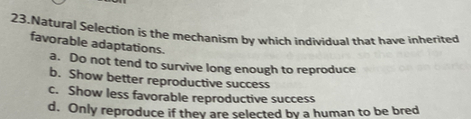 Natural Selection is the mechanism by which individual that have inherited
favorable adaptations.
a. Do not tend to survive long enough to reproduce
b. Show better reproductive success
c. Show less favorable reproductive success
d. Only reproduce if they are selected by a human to be bred