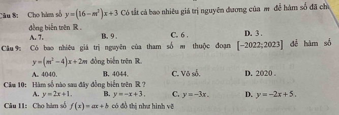 Cho hàm số y=(16-m^2)x+3 Có tất cả bao nhiêu giá trị nguyên dương của m đề hàm số đã chủ
đồng biến trên R.
A. 7. B. 9. C. 6. D. 3.
Câu 9: Có bao nhiêu giá trị nguyên của tham số m thuộc đoạn [-2022;2023] để hàm số
y=(m^2-4)x+2m đồng biến trên R.
A. 4040. B. 4044. C. Vô số. D. 2020.
Câu 10: Hàm số nào sau đây đồng biến trên R ?
A. y=2x+1. B. y=-x+3. C. y=-3x. D. y=-2x+5. 
Câu 11: Cho hàm số f(x)=ax+b có đồ thị như hình vẽ