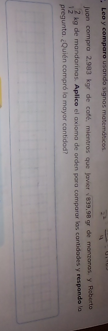 Leo y comparo usando signos matemáticos. 
Juan compra 2,983 kgr de café, mientras que Javier sqrt(839,98) gr de manzanas, y Roberto
 2/12 kg de mandarinas. Aplico el axioma de orden para comparar las cantidades y respondo la 
pregunta. ¿Quién compró la mayor cantidad?