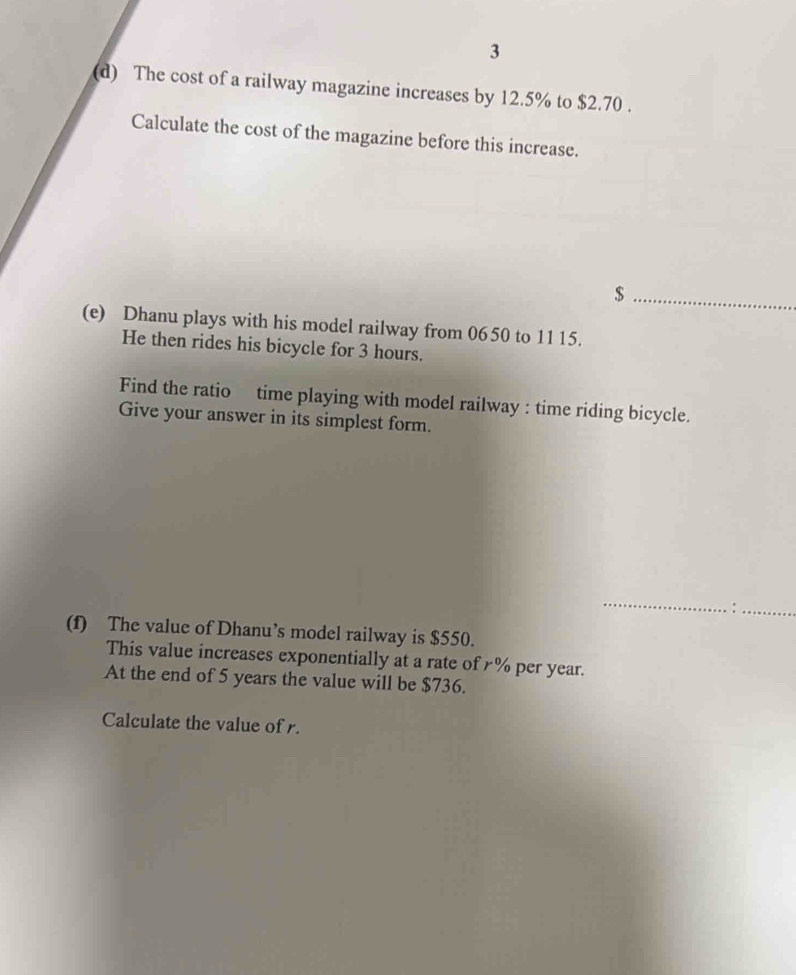 3 
(d) The cost of a railway magazine increases by 12.5% to $2.70. 
Calculate the cost of the magazine before this increase. 
_ $
(e) Dhanu plays with his model railway from 06 50 to 11 15. 
He then rides his bicycle for 3 hours. 
Find the ratio time playing with model railway : time riding bicycle. 
Give your answer in its simplest form. 
_ 
. :_ 
(f) The value of Dhanu’s model railway is $550. 
This value increases exponentially at a rate of £% per year. 
At the end of 5 years the value will be $736. 
Calculate the value of r.