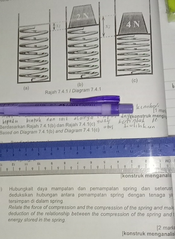 konstruk meng 
Berdasarkan Rajah 7.4.1(b) dan Rajah 7.4.1(c) 
Based on Diagram 7.4.1(b) and Diagram 7.4.1(c) 
。 6
。 。 。 ò
3 4 5 。 7 8 9 10 1 12 14
11 01 6 1 9 9 ε 
? q 9 φ φ 
[konstruk menganalis 
) Hubungkait daya mampalan dan pemampalan spring dan seterus 
deduksikan hubungan anlara pemampatan spring dengan tenaga ya 
tersimpan di dalam spring 
Relate the force of compression and the compression of the spring and mak 
deduction of the relationship between the compression of the spring and t 
energy stored in the spring. 
[2 marka 
[konstruk menganalis