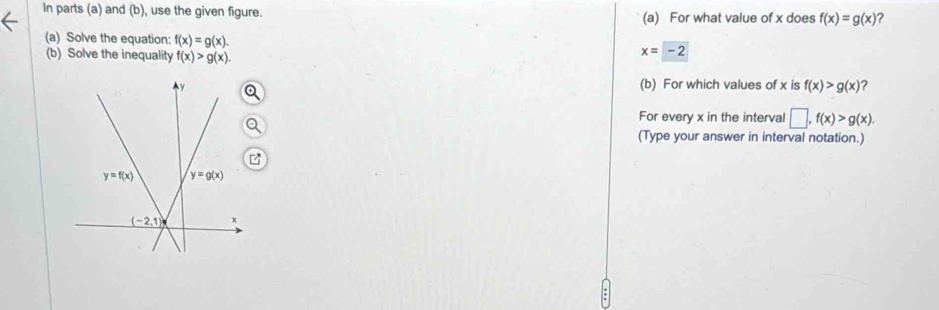 In parts (a) and (b), use the given figure. (a) For what value of x does f(x)=g(x) ?
(a) Solve the equation: f(x)=g(x).
(b) Solve the inequality f(x)>g(x).
x=-2
(b) For which values of x is f(x)>g(x) ?
For every x in the interval □ ,f(x)>g(x).
(Type your answer in interval notation.)