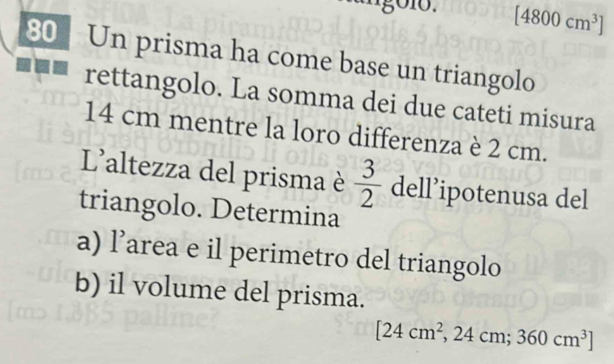 [4800cm^3]
80 Un prisma ha come base un triangolo 
rettangolo. La somma dei due cateti misura
14 cm mentre la loro differenza è 2 cm. 
L'altezza del prisma è  3/2  dell’ipotenusa del 
triangolo. Determina 
a) l’area e il perimetro del triangolo 
b) il volume del prisma.
[24cm^2,24cm;360cm^3]