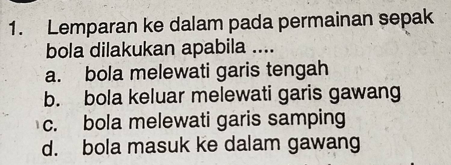 Lemparan ke dalam pada permainan sepak
bola dilakukan apabila ....
a. bola melewati garis tengah
b. bola keluar melewati garis gawang
c. bola melewati garis samping
d. bola masuk ke dalam gawang