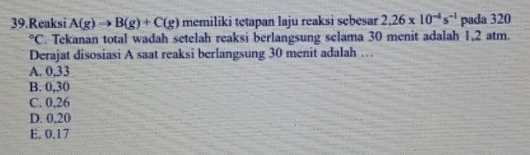 Reaksi A(g)to B(g)+C(g) memiliki tetapan laju reaksi sebesar 2,26* 10^(-4)s^(-1) pada 320°C F. Tekanan total wadah setelah reaksi berlangsung selama 30 menit adalah 1,2 atm.
Derajat disosiasi A saat reaksi berlangsung 30 menit adalah …
A. 0,33
B. 0,30
C. 0,26
D. 0,20
E. 0,17