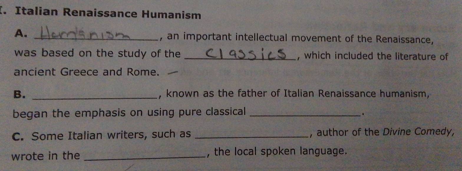 Italian Renaissance Humanism 
A._ 
, an important intellectual movement of the Renaissance, 
was based on the study of the _, which included the literature of 
ancient Greece and Rome. 
B. _, known as the father of Italian Renaissance humanism, 
began the emphasis on using pure classical_ 
C. Some Italian writers, such as _, author of the Divine Comedy, 
wrote in the _, the local spoken language.