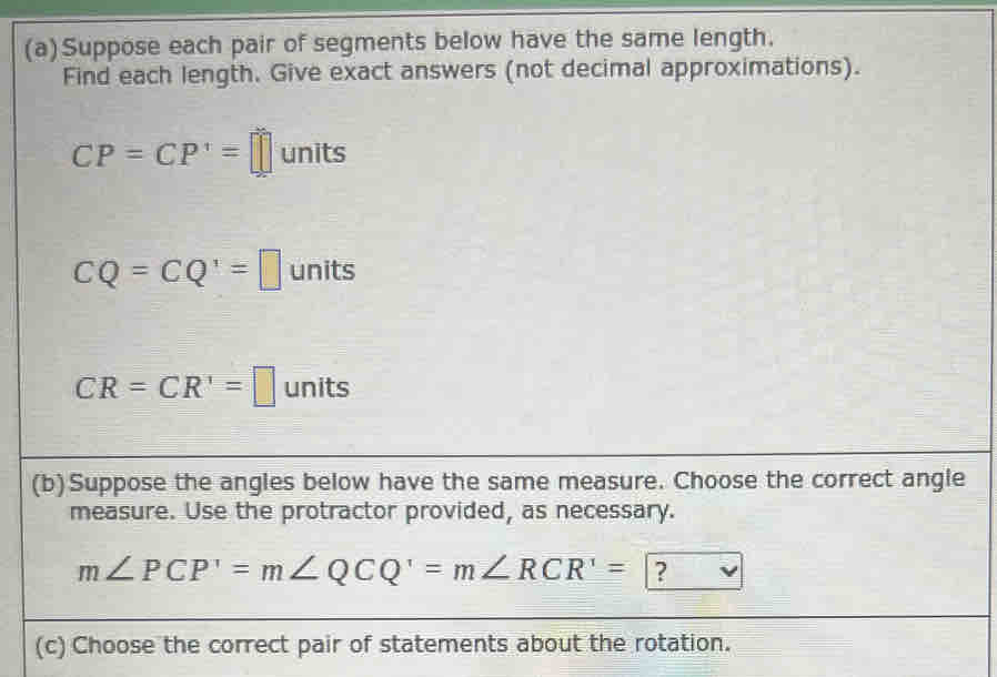 Suppose each pair of segments below have the same length. 
Find each length. Give exact answers (not decimal approximations).
CP=CP'=□ 1 inits
CQ=CQ'=□ un its
CR=CR'=□ unit ς 
(b)Suppose the angles below have the same measure. Choose the correct angle 
measure. Use the protractor provided, as necessary.
m∠ PCP'=m∠ QCQ'=m∠ RCR'= ? 
(c) Choose the correct pair of statements about the rotation.