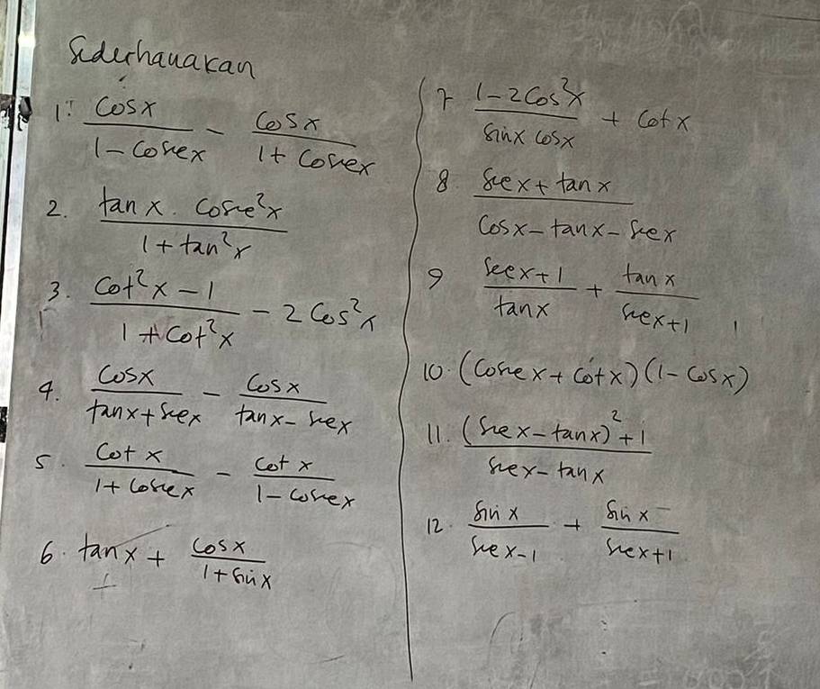 Sderhauakan
 cos x/1-cos ecx - cos x/1+cos ecx  7 (1-2cos^2x)/sin xcos x +cot x
2.  tan x· cos^2x/1+tan^2x 
8. (sec x+tan x)/cos x-tan x-sec x 
9 
3.  (cot^2x-1)/1+cot^2x -2cos^2x  (sec x+1)/tan x + tan x/sec x+1 
10 (cosec x+cot x)(1-cos x)
4.  cos x/tan x+sec x - cos x/tan x-sec x  11. frac (sec x-tan x)^2+1sec x-tan x
s.  cot x/1+6sec x - cot x/1-cos x 
6. tan x+ cos x/1+sin x 
12.  sin x/sec x-1 + (sin x-)/sec x+1 