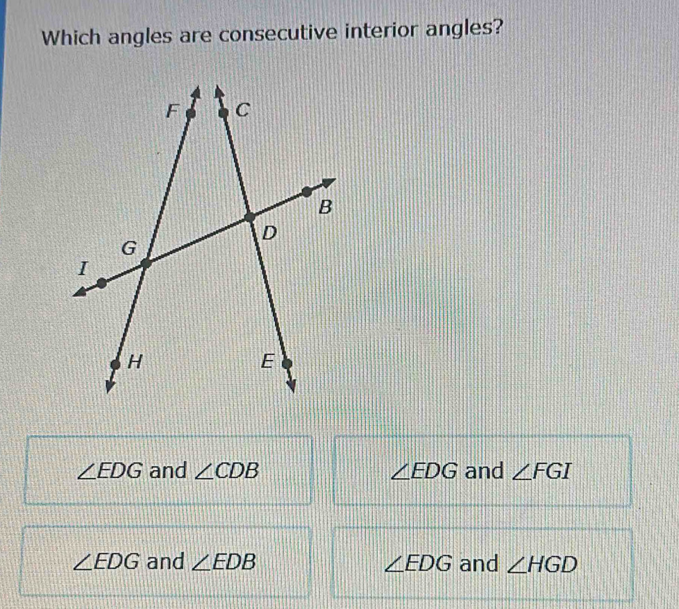 Which angles are consecutive interior angles?
∠ EDG and ∠ CDB ∠ EDG and ∠ FGI
∠ EDG and ∠ EDB ∠ EDG and ∠ HGD