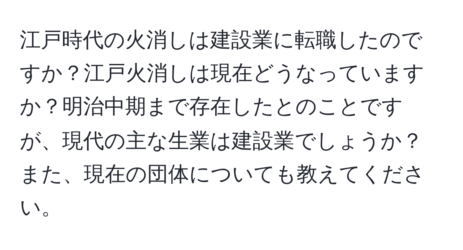 江戸時代の火消しは建設業に転職したのですか？江戸火消しは現在どうなっていますか？明治中期まで存在したとのことですが、現代の主な生業は建設業でしょうか？また、現在の団体についても教えてください。