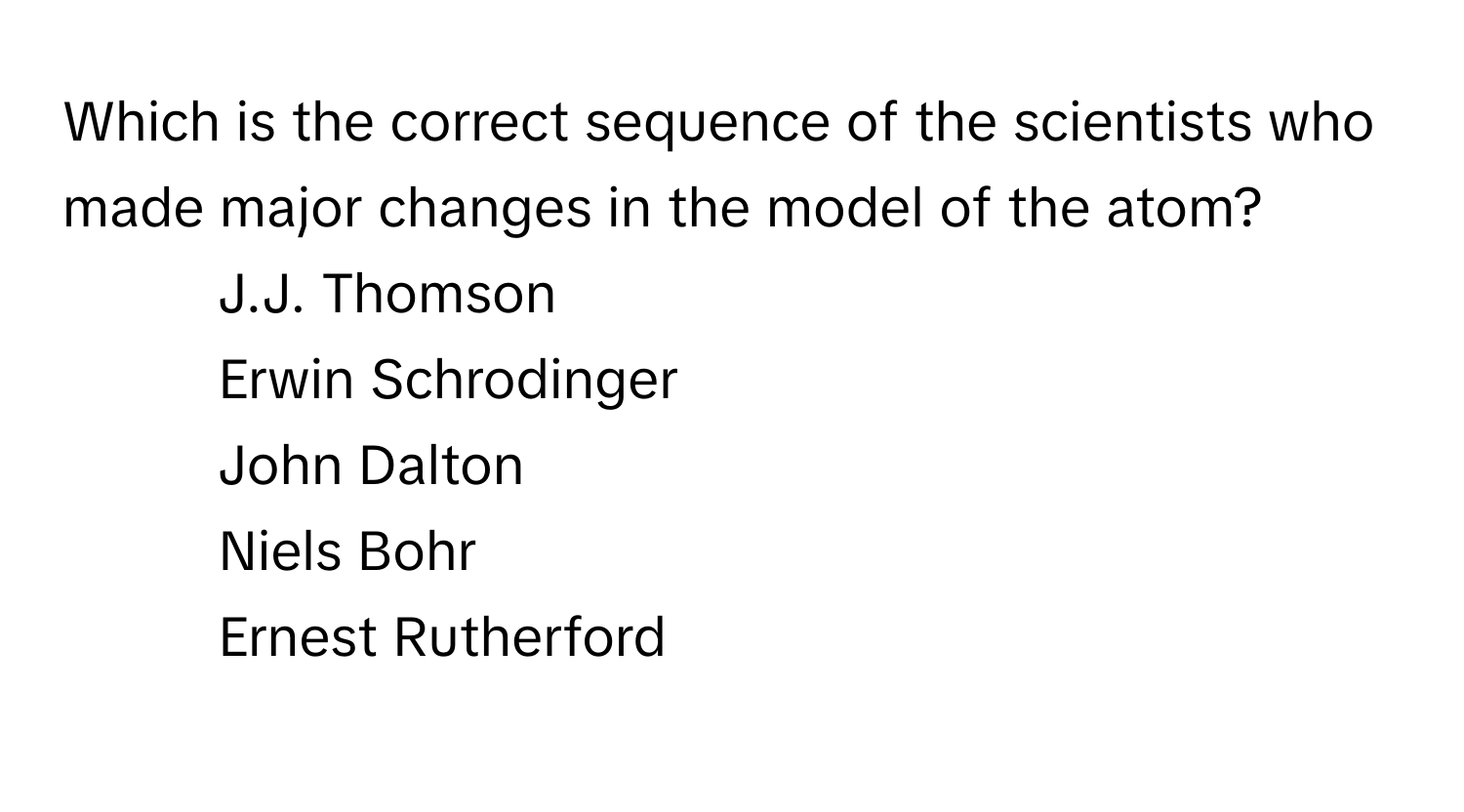 Which is the correct sequence of the scientists who made major changes in the model of the atom? 

1. J.J. Thomson
2. Erwin Schrodinger
3. John Dalton
4. Niels Bohr
5. Ernest Rutherford