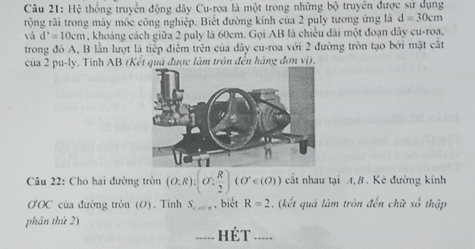 Hệ thống truyền động dây Cu-roa là một trong những bộ truyền được sử dụng 
rộng rãi trong máy móc công nghiệp. Biết đường kinh của 2 puly tương ứng là d=30cm
sqrt(3) d'=10cm , khoảng cách giữa 2 puly là 60cm. Gọi AB là chiều dài một đoạn dây cu-roạ, 
trong đó A, B lần lượt là tiếp điểm trên của đây cu-roa với 2 đường tròn tạo bởi mặt cắt 
của 2 pu-ly. Tỉnh AB (Kết quá được làm tròn đến hàng đơn vị). 
Câu 22: Cho hai đường tròn (O;R):(O': R/2 )(O'∈ (O)) cất nhau tại AB. Kẻ đường kính
O'OC của đường tròn (O). Tỉnh S_CFx , biết R=2. (kết quá làm tròn đến chữ số thập 
phân thứ 2) 
... Hét ....