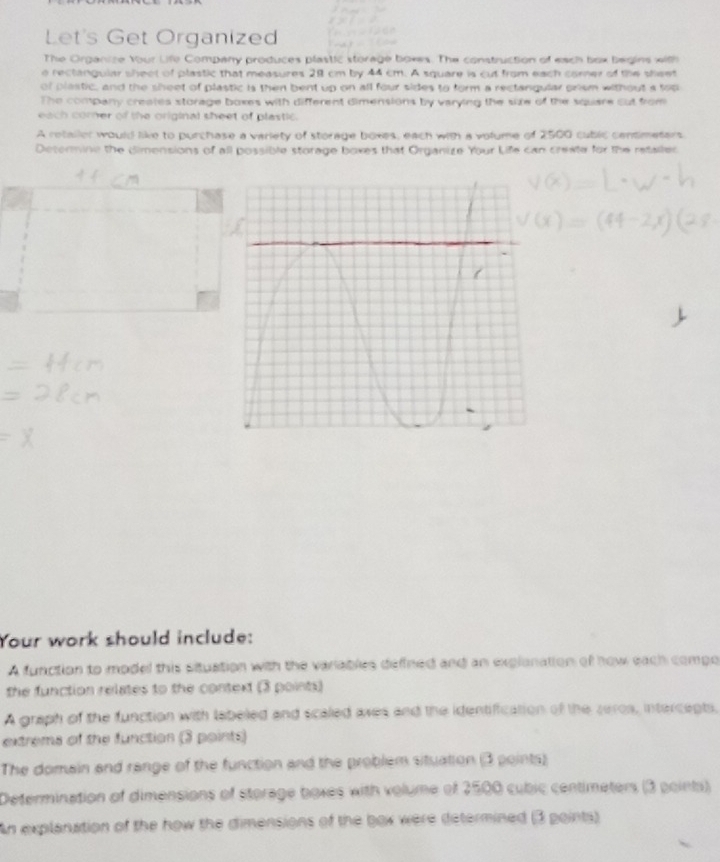 Let's Get Organized 
The Organize Your Life Company produces plastic storage boxes. The construction of each box begins with 
e rectanguiar sheet of plastic that measures 28 cm by 44 cm. A square is cut from each corner of the sheet 
of plastic, and the sheet of plastic is then bent up on all four sides to form a rectangular prism without a top 
The company creates storage boxes with different dimensions by varying the size of the square cut from 
each corer of the original sheet of plastic. 
A retaller would like to purchase a variety of storage boxes, each with a volume of 2500 cublic centimetars
Determine the dimensions of all possible storage boxes that Organize Your Life can crexte for the retalled 
Your work should include: 
A function to model this situation with the variables defined and an explonation of how each compo 
the function relates to the context (3 points) 
A graph of the function with labeled and scaled axes and the identiffication of the zeros, intercepts, 
extrems of the function (3 points) 
The domain and range of the function and the problem situation (3 points) 
Determination of dimensions of storage boxes with volume of 2500 cubic centimeters (3 points) 
An explanation of the how the dimensions of the box were determined (3 points)