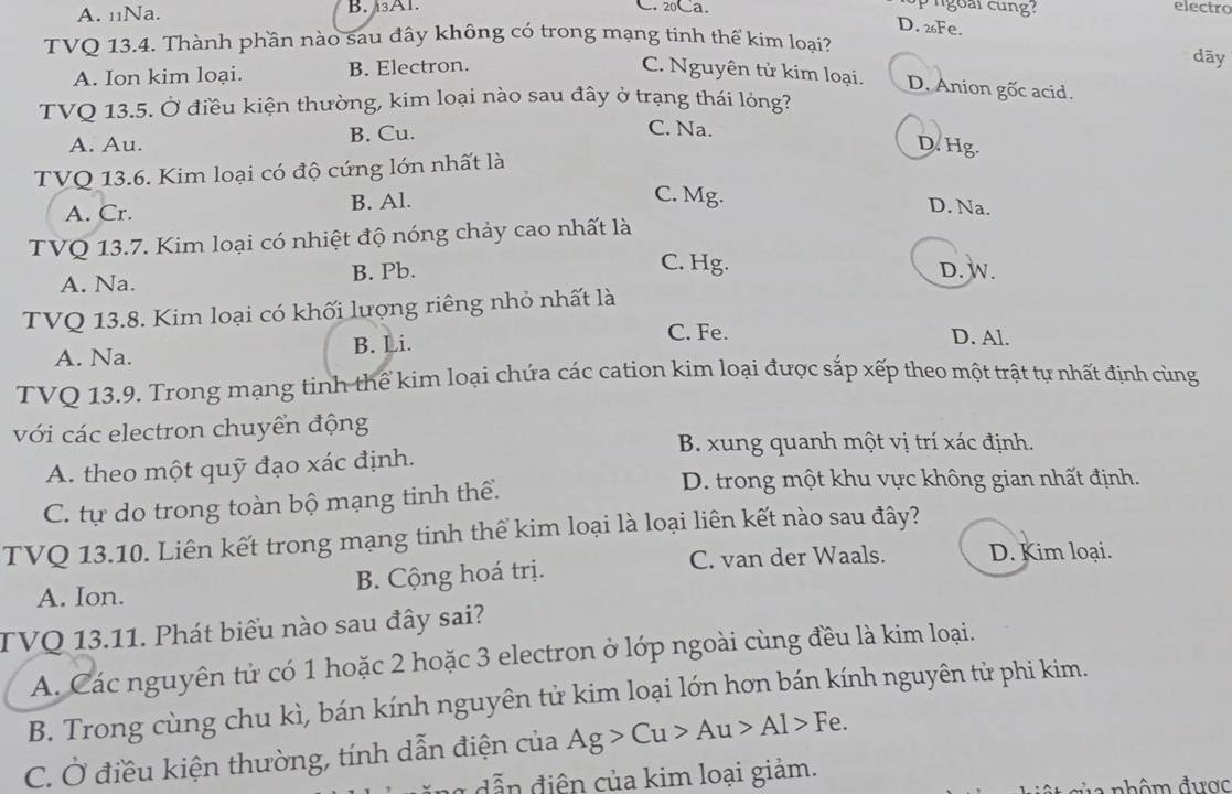 A. 11Na. B. Al. C. 20℃a electro
D. 26Fe.
TVQ 13.4. Thành phần nào sau đây không có trong mạng tinh thế kim loại?
dāy
A. Ion kim loại. B. Electron. C. Nguyên tử kim loại. D. Anion gốc acid.
TVQ 13.5. Ở điều kiện thường, kim loại nào sau đây ở trạng thái lỏng?
A. Au. B. Cu.
C. Na. D. Hg.
TVQ 13.6. Kim loại có độ cứng lớn nhất là
A. Cr. B. Al.
C. Mg. D. Na.
TVQ 13.7. Kim loại có nhiệt độ nóng chảy cao nhất là
A. Na. B. Pb.
C. Hg. D. W.
TVQ 13.8. Kim loại có khối lượng riêng nhỏ nhất là
A. Na. B. Li.
C. Fe. D. Al.
TVQ 13.9. Trong mạng tinh thể kim loại chứa các cation kim loại được sắp xếp theo một trật tự nhất định cùng
với các electron chuyển động
B. xung quanh một vị trí xác định.
A. theo một quỹ đạo xác định.
C. tự do trong toàn bộ mạng tinh thể.
D. trong một khu vực không gian nhất định.
TVQ 13.10. Liên kết trong mạng tinh thể kim loại là loại liên kết nào sau đây?
C. van der Waals. D. Kim loại.
A. Ion. B. Cộng hoá trị.
TVQ 13.11. Phát biểu nào sau đây sai?
A. Các nguyên tử có 1 hoặc 2 hoặc 3 electron ở lớp ngoài cùng đều là kim loại.
B. Trong cùng chu kì, bán kính nguyên tử kim loại lớn hơn bán kính nguyên tử phi kim.
C. Ở điều kiện thường, tính dẫn điện của Ag>Cu>Au>Al>Fe.
dễn điện của kim loại giảm.
n   n h ôm được