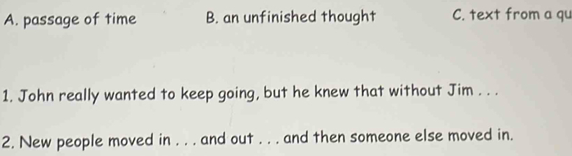 A. passage of time B. an unfinished thought C. text from a qu
1. John really wanted to keep going, but he knew that without Jim . . .
2. New people moved in . . . and out . . . and then someone else moved in.