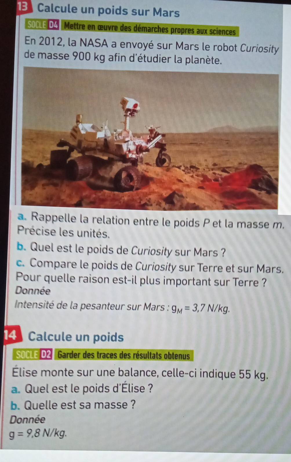 1Calcule un poids sur Mars 
SOCLE DA Mettre en œuvre des démarches propres aux sciences 
En 2012, la NASA a envoyé sur Mars le robot Curiosity 
de masse 900 kg afin d'étudier la planète. 
a. Rappelle la relation entre le poids P et la masse m. 
Précise les unités. 
b. Quel est le poids de Curiosity sur Mars ? 
c. Compare le poids de Curiosity sur Terre et sur Mars. 
Pour quelle raison est-il plus important sur Terre ? 
Donnée 
* Intensité de la pesanteur sur Mars : g_M=3,7N/kg. 
14 Calcule un poids 
soCLE D2 Garder des traces des résultats obtenus 
Élise monte sur une balance, celle-ci indique 55 kg. 
a. Quel est le poids d'Élise ? 
b. Quelle est sa masse ? 
Donnée
g=9,8N/kg.