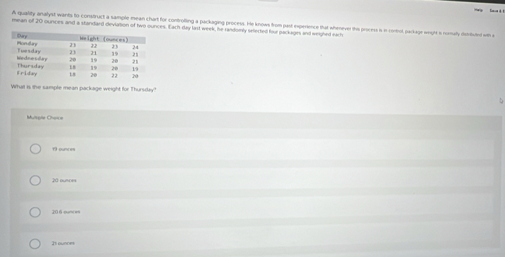 Help Save & 0
mean of 20 ounces and a standard deviation of two ources. Each day last week, he randomly selected four packages and weighed each: A quality analyst wants to construct a sample mean chart for controlling a packaging process. He knows from past experience that whenever this process is in control, package weight is normally distributed with a
What is the sample mean package weight for Thursday?
Multiple Choice
19 ounces
20 ounces
20 6 ounces
21 ounces