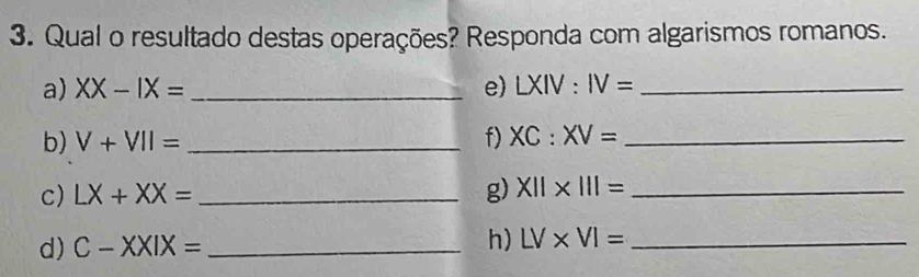 Qual o resultado destas operações? Responda com algarismos romanos. 
a) XX-IX= _e) LXIV:IV= _ 
b) V+VII= _f) XC:XV= _ 
c) LX+XX= _g) X11* 111= _ 
d) C-XXIX= _h) LV* VI= _