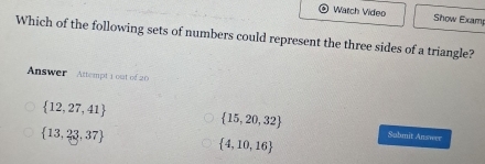 Warch Video Show Examp
Which of the following sets of numbers could represent the three sides of a triangle?
Answer Attempt 1 out of 20
 15,20,32
 12,27,41 Submit Answer
 13,23,37
 4,10,16