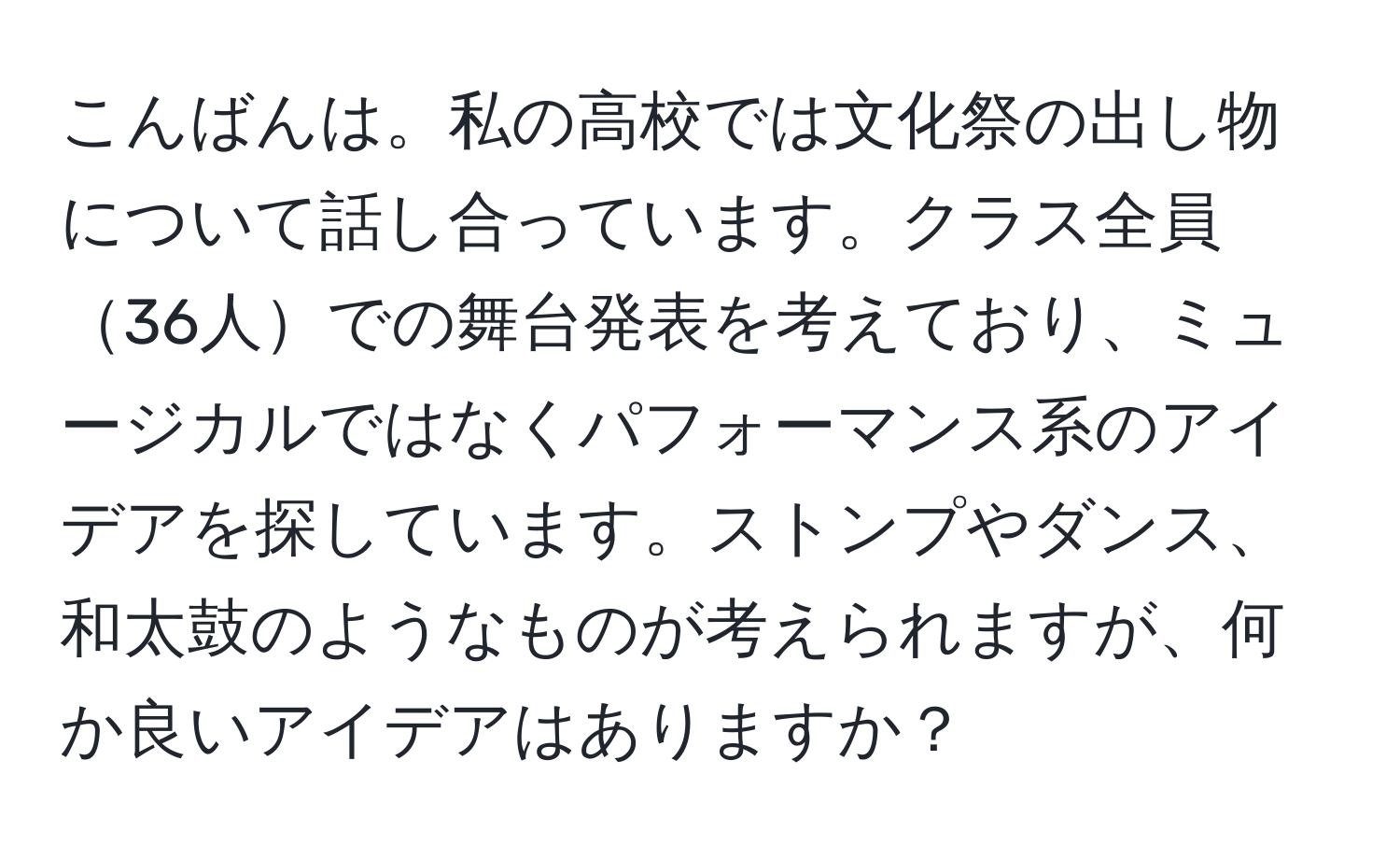 こんばんは。私の高校では文化祭の出し物について話し合っています。クラス全員36人での舞台発表を考えており、ミュージカルではなくパフォーマンス系のアイデアを探しています。ストンプやダンス、和太鼓のようなものが考えられますが、何か良いアイデアはありますか？