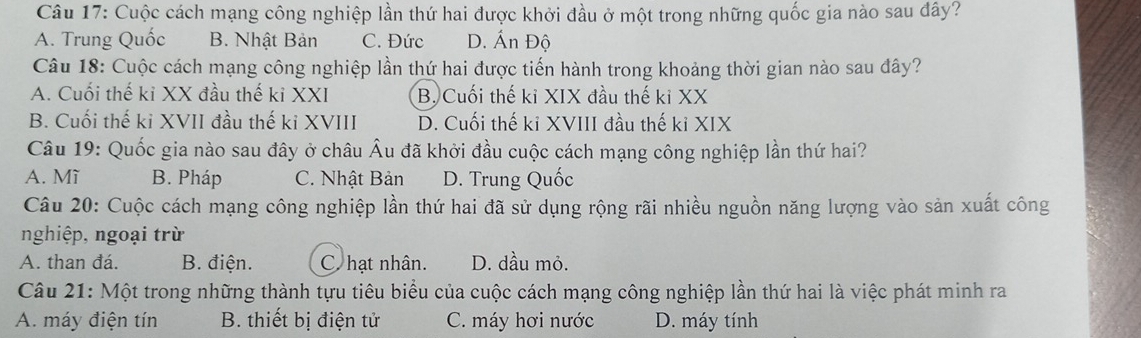 Cuộc cách mạng công nghiệp lần thứ hai được khởi đầu ở một trong những quốc gia nào sau dây?
A. Trung Quốc B. Nhật Bản C. Đức D. Ấn Độ
Câu 18: Cuộc cách mạng công nghiệp lần thứ hai được tiến hành trong khoảng thời gian nào sau đây?
A. Cuối thế kỉ XX đầu thế ki XXI B. Cuối thế kỉ XIX đầu thế kỉ XX
B. Cuối thế ki XVII đầu thế ki XVIII D. Cuối thế ki XVIII đầu thế kỉ XIX
Câu 19: Quốc gia nào sau đây ở châu Âu đã khởi đầu cuộc cách mạng công nghiệp lần thứ hai?
A. Mĩ B. Pháp C. Nhật Bản D. Trung Quốc
Câu 20: Cuộc cách mạng công nghiệp lần thứ hai đã sử dụng rộng rãi nhiều nguồn năng lượng vào sản xuất công
nghiệp, ngoại trừ
A. than đá. B. điện. C. hạt nhân. D. dầu mỏ.
Câu 21: Một trong những thành tựu tiêu biểu của cuộc cách mạng công nghiệp lần thứ hai là việc phát minh ra
A. máy điện tín B. thiết bị điện tử C. máy hơi nước D. máy tính