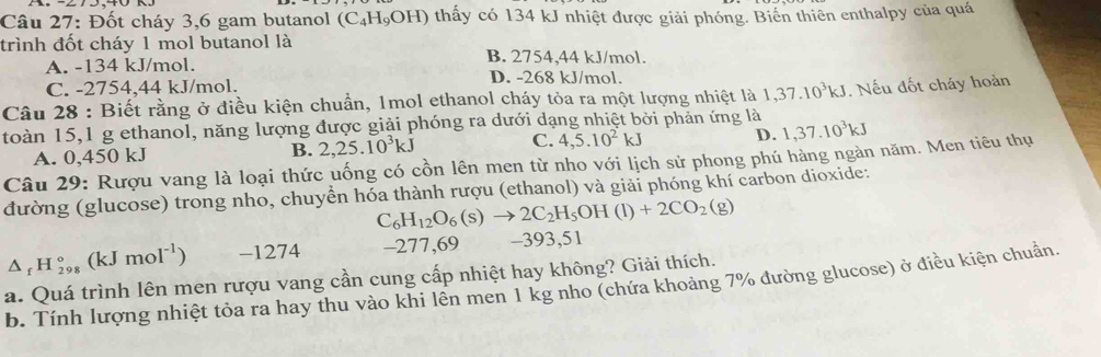 Đốt cháy 3,6 gam butanol (C_4H_9OH) thấy có 134 kJ nhiệt được giải phóng. Biển thiên enthalpy của quá
trình đốt cháy 1 mol butanol là B. 2754, 44 kJ/mol.
A. -134 kJ/mol. D. -268 kJ/mol.
C. -2754,44 kJ/mol.
Câu 28 : Biết rằng ở điều kiện chuẩn, 1mol ethanol cháy tỏa ra một lượng nhiệt là 1,37.10^3kJ
toàn 15,1 g ethanol, năng lượng được giải phóng ra dưới dạng nhiệt bởi phản ứng là . Nếu đốt cháy hoàn
A. 0,450 kJ B. 2, 25.10^3kJ C. 4, 5.10^2kJ D. 1, 37.10^3kJ
Câu 29: Rượu vang là loại thức uống có cồn lên men từ nho với lịch sử phong phú hàng ngàn năm. Men tiêu thụ
đường (glucose) trong nho, chuyển hóa thành rượu (ethanol) và giải phóng khí carbon dioxide:
C_6H_12O_6(s)to 2C_2H_5OH(l)+2CO_2(g)
△ _fH_(298)°(kJmol^(-1)) -1274 -277,69 -393,51
a. Quá trình lên men rượu vang cần cung cấp nhiệt hay không? Giải thích. b. Tính lượng nhiệt tỏa ra hay thu vào khi lền men 1 kg nho (chứa khoảng 7% đường glucose) ở điều kiện chuẩn.