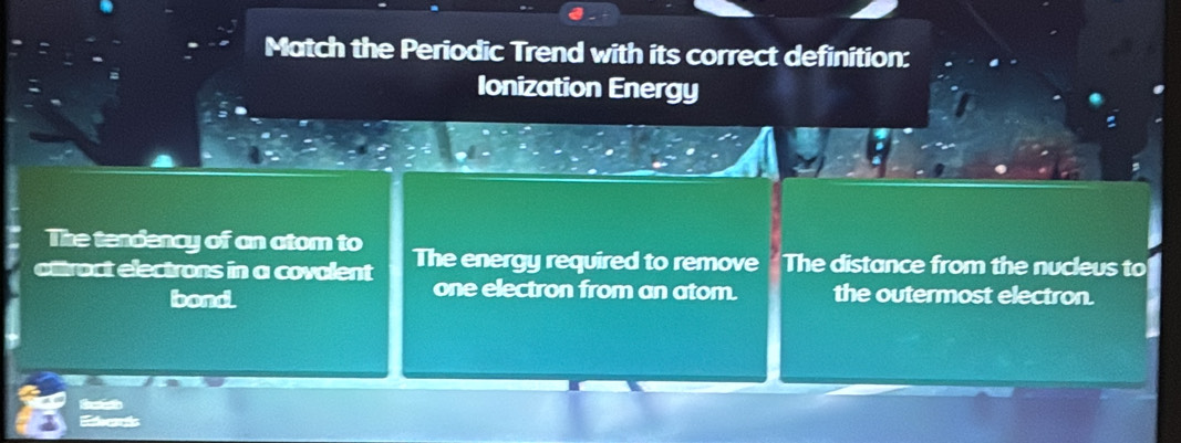 Match the Periodic Trend with its correct definition:
Ionization Energy
The tendency of an atom to
attract electrons in a covalent The energy required to remove The distance from the nucleus to
one electron from an atom.
bond the outermost electron.